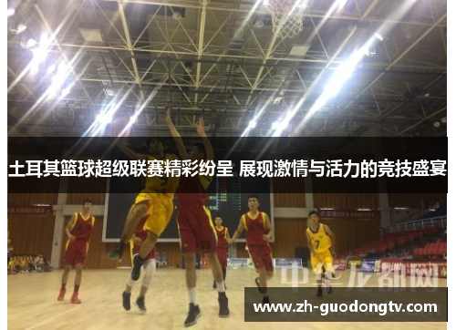 土耳其篮球超级联赛精彩纷呈 展现激情与活力的竞技盛宴 土耳其篮球超级联赛精彩纷呈 展现激情与活力的竞技盛宴