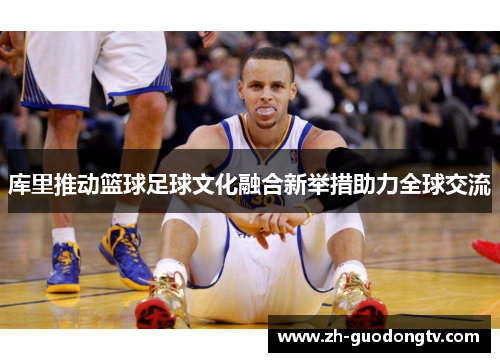 库里推动篮球足球文化融合新举措助力全球交流