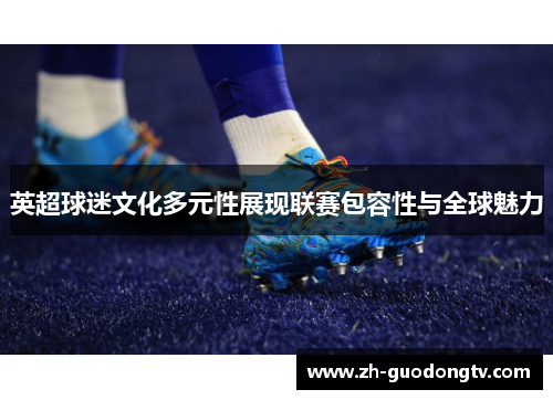 英超球迷文化多元性展现联赛包容性与全球魅力 英超球迷文化多元性展现联赛包容性与全球魅力