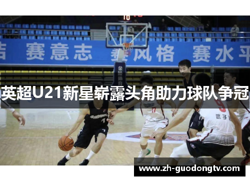 英超U21新星崭露头角助力球队争冠 英超U21新星崭露头角助力球队争冠